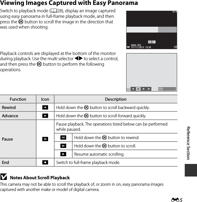 E5Reference SectionViewing Images Captured with Easy PanoramaSwitch to playback mode (A28), display an image captured using easy panorama in full-frame playback mode, and then press the k button to scroll the image in the direction that was used when shooting.Playback controls are displayed at the bottom of the monitor during playback. Use the multi selector JK to select a control, and then press the k button to perform the following operations.BNotes About Scroll PlaybackThis camera may not be able to scroll the playback of, or zoom in on, easy panorama images captured with another make or model of digital camera.Function Icon DescriptionRewind AHold down the k button to scroll backward quickly.Advance BHold down the k button to scroll forward quickly.Pause EPause playback. The operations listed below can be performed while paused.CHold down the k button to rewind.DHold down the k button to scroll.FResume automatic scrolling.End GSwitch to full-frame playback mode.0004. JPG0004. JPG4 / 44 / 415 / 11 / 2013  15:3015 / 11 / 2013  15:30