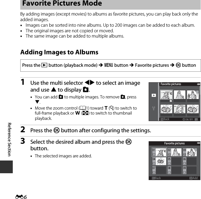 E6Reference SectionBy adding images (except movies) to albums as favorite pictures, you can play back only the added images.•Images can be sorted into nine albums. Up to 200 images can be added to each album.•The original images are not copied or moved.•The same image can be added to multiple albums.Adding Images to Albums1Use the multi selector JK to select an image and use H to display L.•You can add L to multiple images. To remove L, press I.•Move the zoom control (A1) toward g (i) to switch to full-frame playback or f (h) to switch to thumbnail playback.2Press the k button after configuring the settings.3Select the desired album and press the k button.•The selected images are added.Favorite Pictures ModePress the c button (playback mode) M d button M Favorite pictures M k buttonFavorite picturesBackBackFavorite picturesAddBackBack