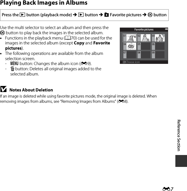 E7Reference SectionPlaying Back Images in AlbumsUse the multi selector to select an album and then press the k button to play back the images in the selected album.•Functions in the playback menu (A70) can be used for the images in the selected album (except Copy and Favorite pictures).•The following operations are available from the album selection screen.-d button: Changes the album icon (E9).-l button: Deletes all original images added to the selected album.BNotes About DeletionIf an image is deleted while using favorite pictures mode, the original image is deleted. When removing images from albums, see “Removing Images from Albums” (E8).Press the c button (playback mode) M c button M h Favorite pictures M k buttonFavorite picturesChoose iconChoose icon