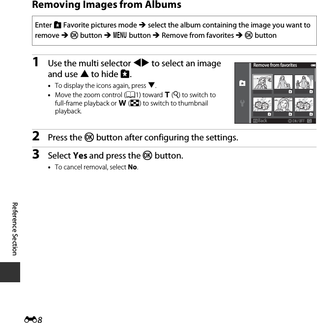 E8Reference SectionRemoving Images from Albums1Use the multi selector JK to select an image and use H to hide L.•To display the icons again, press I.•Move the zoom control (A1) toward g (i) to switch to full-frame playback or f (h) to switch to thumbnail playback.2Press the k button after configuring the settings.3Select Yes and press the k button.•To cancel removal, select No.Enter h Favorite pictures mode M select the album containing the image you want to remove M k button M d button M Remove from favorites M k buttonRemove from favoritesBackBack