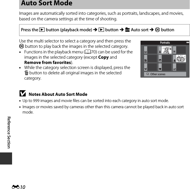 E10Reference SectionImages are automatically sorted into categories, such as portraits, landscapes, and movies, based on the camera settings at the time of shooting.Use the multi selector to select a category and then press the k button to play back the images in the selected category.•Functions in the playback menu (A70) can be used for the images in the selected category (except Copy and Remove from favorites).•While the category selection screen is displayed, press the l button to delete all original images in the selected category.BNotes About Auto Sort Mode•Up to 999 images and movie files can be sorted into each category in auto sort mode.•Images or movies saved by cameras other than this camera cannot be played back in auto sort mode.Auto Sort ModePress the c button (playback mode) M c button M F Auto sort M k buttonPortraitsOther scenes
