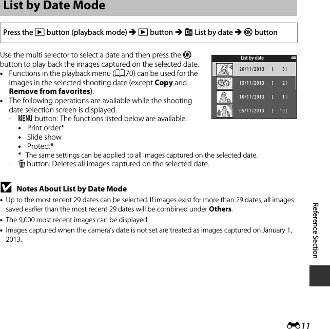 E11Reference SectionUse the multi selector to select a date and then press the k button to play back the images captured on the selected date.•Functions in the playback menu (A70) can be used for the images in the selected shooting date (except Copy and Remove from favorites).•The following operations are available while the shooting date selection screen is displayed. -d button: The functions listed below are available.•Print order*•Slide show•Protect** The same settings can be applied to all images captured on the selected date.-l button: Deletes all images captured on the selected date.BNotes About List by Date Mode•Up to the most recent 29 dates can be selected. If images exist for more than 29 dates, all images saved earlier than the most recent 29 dates will be combined under Others.•The 9,000 most recent images can be displayed.•Images captured when the camera’s date is not set are treated as images captured on January 1, 2013.List by Date ModePress the c button (playback mode) M c button M C List by date M k buttonList by date320/11/2013215/11/2013110/11/201305/11/201310
