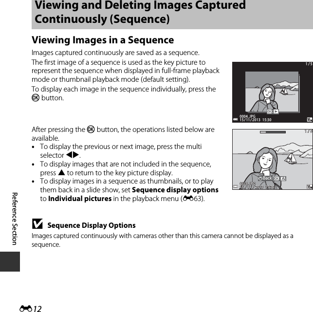 E12Reference SectionViewing Images in a SequenceImages captured continuously are saved as a sequence.The first image of a sequence is used as the key picture to represent the sequence when displayed in full-frame playback mode or thumbnail playback mode (default setting).To display each image in the sequence individually, press the k button.After pressing the k button, the operations listed below are available. •To display the previous or next image, press the multi selector JK.•To display images that are not included in the sequence, press H to return to the key picture display.•To display images in a sequence as thumbnails, or to play them back in a slide show, set Sequence display options to Individual pictures in the playback menu (E63).BSequence Display OptionsImages captured continuously with cameras other than this camera cannot be displayed as a sequence.Viewing and Deleting Images Captured Continuously (Sequence) 15 / 11 / 2013  15:3015 / 11 / 2013  15:300004. JPG0004. JPG1 / 51 / 5BackBack1 / 51 / 515 / 11 / 2013  15:3015 / 11 / 2013  15:30