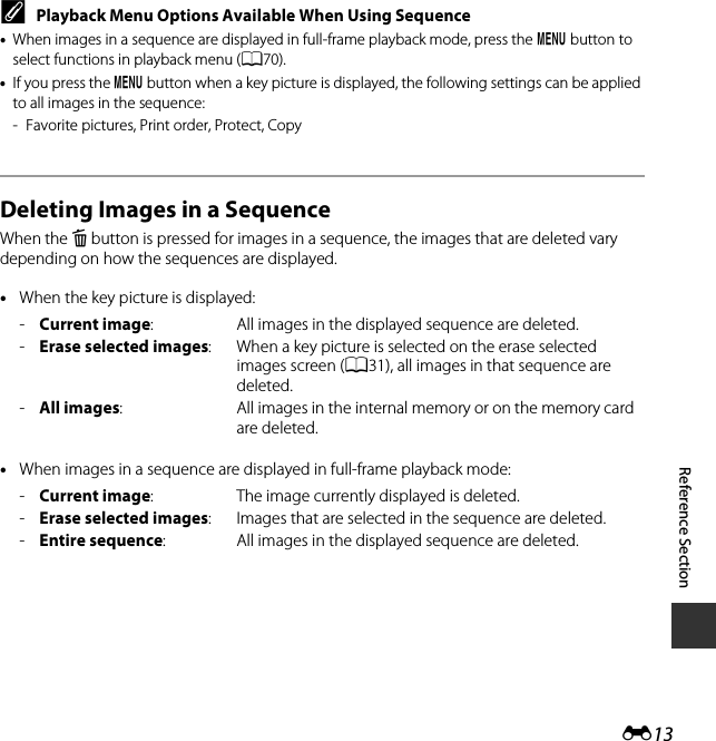 E13Reference SectionCPlayback Menu Options Available When Using Sequence•When images in a sequence are displayed in full-frame playback mode, press the d button to select functions in playback menu (A70).•If you press the d button when a key picture is displayed, the following settings can be applied to all images in the sequence:- Favorite pictures, Print order, Protect, CopyDeleting Images in a SequenceWhen the l button is pressed for images in a sequence, the images that are deleted vary depending on how the sequences are displayed.•When the key picture is displayed:•When images in a sequence are displayed in full-frame playback mode:-Current image: All images in the displayed sequence are deleted.-Erase selected images: When a key picture is selected on the erase selected images screen (A31), all images in that sequence are deleted.-All images: All images in the internal memory or on the memory card are deleted.-Current image: The image currently displayed is deleted.-Erase selected images: Images that are selected in the sequence are deleted.-Entire sequence: All images in the displayed sequence are deleted.