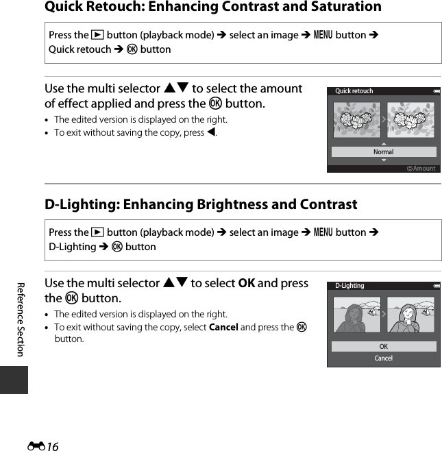 E16Reference SectionQuick Retouch: Enhancing Contrast and SaturationUse the multi selector HI to select the amount of effect applied and press the k button.•The edited version is displayed on the right.•To exit without saving the copy, press J.D-Lighting: Enhancing Brightness and ContrastUse the multi selector HI to select OK and press the k button.•The edited version is displayed on the right.•To exit without saving the copy, select Cancel and press the k button.Press the c button (playback mode) M select an image M d button M Quick retouch M k buttonPress the c button (playback mode) M select an image M d button M D-Lighting M k buttonQuick retouchAmountAmountNormalD-LightingOKCancel