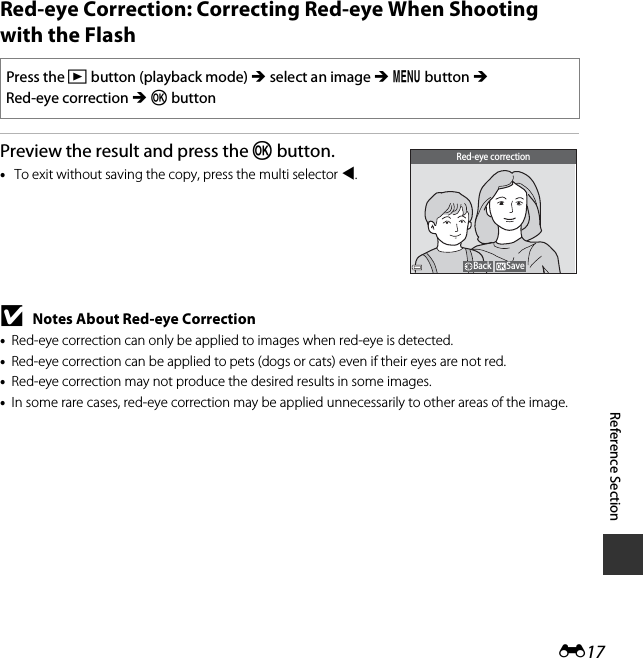 E17Reference SectionRed-eye Correction: Correcting Red-eye When Shooting with the FlashPreview the result and press the k button.•To exit without saving the copy, press the multi selector J.BNotes About Red-eye Correction•Red-eye correction can only be applied to images when red-eye is detected.•Red-eye correction can be applied to pets (dogs or cats) even if their eyes are not red.•Red-eye correction may not produce the desired results in some images.•In some rare cases, red-eye correction may be applied unnecessarily to other areas of the image.Press the c button (playback mode) M select an image M d button M Red-eye correction M k buttonSaveBackRed-eye correction