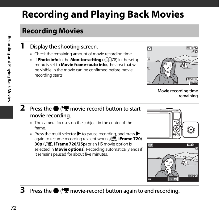 72Recording and Playing Back MoviesRecording and Playing Back Movies1Display the shooting screen.•Check the remaining amount of movie recording time.•If Photo info in the Monitor settings (A78) in the setup menu is set to Movie frame+auto info, the area that will be visible in the movie can be confirmed before movie recording starts.2Press the b (e movie-record) button to start movie recording.•The camera focuses on the subject in the center of the frame. •Press the multi selector K to pause recording, and press K again to resume recording (except when p iFrame 720/30p (p iFrame 720/25p) or an HS movie option is selected in Movie options). Recording automatically ends if it remains paused for about five minutes.3Press the b (e movie-record) button again to end recording.Recording Movies25m  0s25m  0s880880Movie recording timeremaining14m30s14m30s