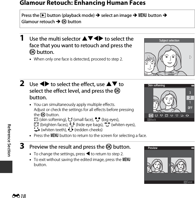 E18Reference SectionGlamour Retouch: Enhancing Human Faces1Use the multi selector HIJK to select the face that you want to retouch and press the k button.•When only one face is detected, proceed to step 2.2Use JK to select the effect, use HI to select the effect level, and press the k button.•You can simultaneously apply multiple effects. Adjust or check the settings for all effects before pressing the k button.B (skin softening), F (small face), A (big eyes), C(brighten faces), E (hide eye bags), G (whiten eyes), H (whiten teeth), D (redden cheeks)•Press the d button to return to the screen for selecting a face.3Preview the result and press the k button.•To change the settings, press J to return to step 2.•To exit without saving the edited image, press the d button.Press the c button (playback mode) M select an image M d button M Glamour retouch M k buttonSubject selectionBackBackSkin softening321BackBackPreviewSave