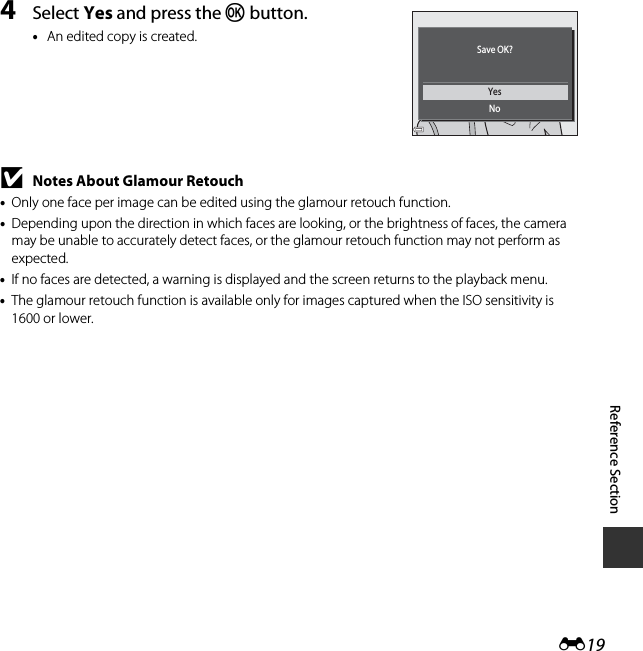 E19Reference Section4Select Yes and press the k button.•An edited copy is created.BNotes About Glamour Retouch•Only one face per image can be edited using the glamour retouch function.•Depending upon the direction in which faces are looking, or the brightness of faces, the camera may be unable to accurately detect faces, or the glamour retouch function may not perform as expected.•If no faces are detected, a warning is displayed and the screen returns to the playback menu.•The glamour retouch function is available only for images captured when the ISO sensitivity is 1600 or lower.YesNoSave OK?
