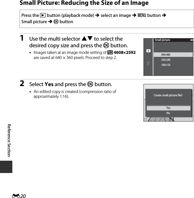 E20Reference SectionSmall Picture: Reducing the Size of an Image1Use the multi selector HI to select the desired copy size and press the k button.•Images taken at an image mode setting of l 4608×2592 are saved at 640 × 360 pixels. Proceed to step 2.2Select Yes and press the k button.•An edited copy is created (compression ratio of approximately 1:16).Press the c button (playback mode) M select an image M d button M Small picture M k button640×480320×240160×120Small pictureYesNoCreate small picture file?