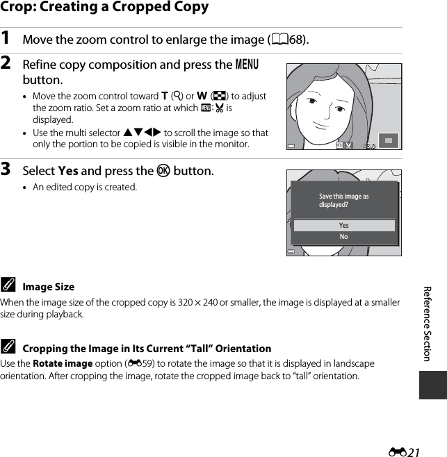 E21Reference SectionCrop: Creating a Cropped Copy1Move the zoom control to enlarge the image (A68).2Refine copy composition and press the d button.•Move the zoom control toward g(i) or f(h) to adjust the zoom ratio. Set a zoom ratio at which u is displayed.•Use the multi selector HIJK to scroll the image so that only the portion to be copied is visible in the monitor.3Select Yes and press the k button.•An edited copy is created.CImage SizeWhen the image size of the cropped copy is 320 × 240 or smaller, the image is displayed at a smaller size during playback.CCropping the Image in Its Current “Tall” OrientationUse the Rotate image option (E59) to rotate the image so that it is displayed in landscape orientation. After cropping the image, rotate the cropped image back to “tall” orientation.3.03.0YesNoSave this image asdisplayed?