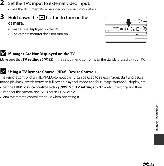 E23Reference Section2Set the TV’s input to external video input.•See the documentation provided with your TV for details.3Hold down the c button to turn on the camera.•Images are displayed on the TV.•The camera monitor does not turn on.BIf Images Are Not Displayed on the TVMake sure that TV settings (E82) in the setup menu conforms to the standard used by your TV.CUsing a TV Remote Control (HDMI Device Control)The remote control of an HDMI-CEC-compatible TV can be used to select images, start and pause movie playback, switch between full-screen playback mode and four-image thumbnail display, etc.•Set the HDMI device control setting (E82) of TV settings to On (default setting) and then connect the camera and TV using an HDMI cable.•Aim the remote control at the TV when operating it.
