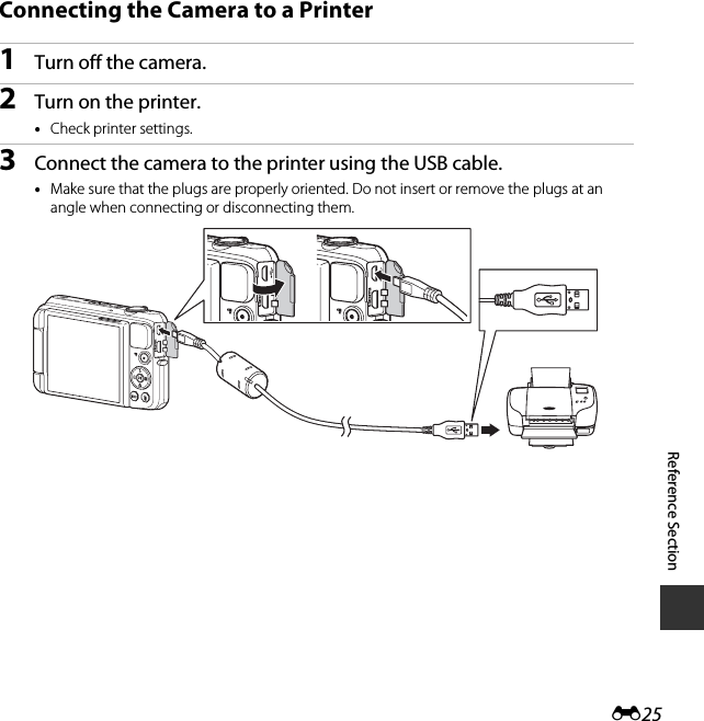 E25Reference SectionConnecting the Camera to a Printer1Turn off the camera.2Turn on the printer.•Check printer settings.3Connect the camera to the printer using the USB cable.•Make sure that the plugs are properly oriented. Do not insert or remove the plugs at an angle when connecting or disconnecting them.
