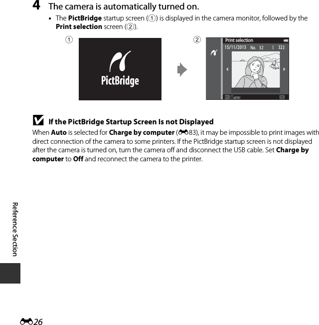 E26Reference Section4The camera is automatically turned on.•The PictBridge startup screen (1) is displayed in the camera monitor, followed by the Print selection screen (2).BIf the PictBridge Startup Screen Is not DisplayedWhen Auto is selected for Charge by computer (E83), it may be impossible to print images with direct connection of the camera to some printers. If the PictBridge startup screen is not displayed after the camera is turned on, turn the camera off and disconnect the USB cable. Set Charge by computer to Off and reconnect the camera to the printer.Print selection3215/11/201312