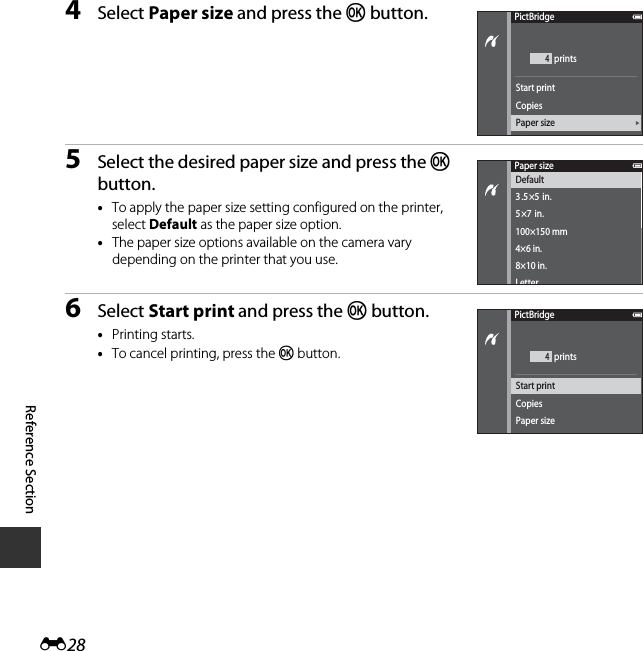 E28Reference Section4Select Paper size and press the k button.5Select the desired paper size and press the k button.•To apply the paper size setting configured on the printer, select Default as the paper size option.•The paper size options available on the camera vary depending on the printer that you use.6Select Start print and press the k button.•Printing starts.•To cancel printing, press the k button.PictBridge4CopiesPaper sizeStart print printsPaper sizeDefault3.5×5  in.5×7  in.100×150 mm4×6 in.8×10 in.LetterPictBridge4CopiesPaper sizeStart print prints