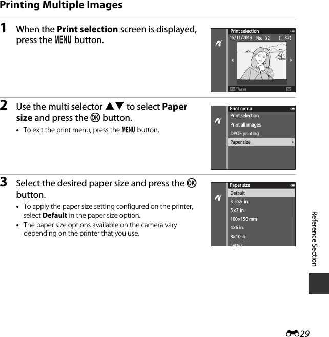 E29Reference SectionPrinting Multiple Images1When the Print selection screen is displayed, press the d button.2Use the multi selector HI to select Paper size and press the k button.•To exit the print menu, press the d button.3Select the desired paper size and press the k button.•To apply the paper size setting configured on the printer, select Default in the paper size option.•The paper size options available on the camera vary depending on the printer that you use.Print selection3215/11/2013Print menuPrint selectionPrint all imagesDPOF printingPaper sizePaper sizeDefault3.5×5  in.5×7  in.100×150 mm4×6 in.8×10 in.Letter