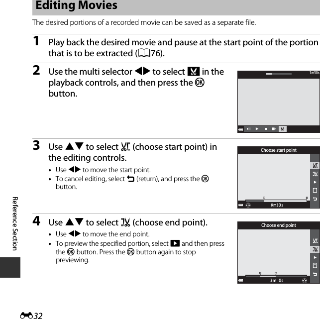 E32Reference SectionThe desired portions of a recorded movie can be saved as a separate file.1Play back the desired movie and pause at the start point of the portion that is to be extracted (A76).2Use the multi selector JK to select I in the playback controls, and then press the k button.3Use HI to select M (choose start point) in the editing controls.•Use JK to move the start point.•To cancel editing, select O (return), and press the k button.4Use HI to select N (choose end point).•Use JK to move the end point.•To preview the specified portion, select G and then press the k button. Press the k button again to stop previewing.Editing Movies1m30s1m30sChoose start pointChoose end point