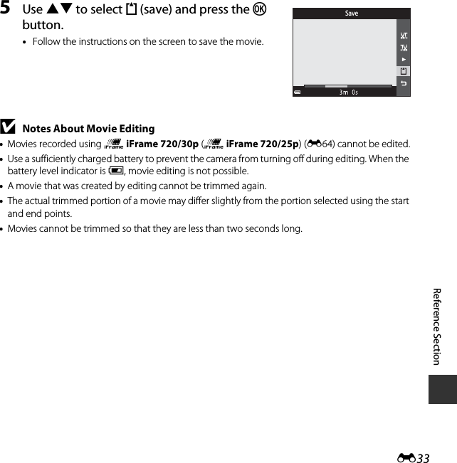 E33Reference Section5Use HI to select m (save) and press the k button.•Follow the instructions on the screen to save the movie.BNotes About Movie Editing•Movies recorded using p iFrame 720/30p (p iFrame 720/25p) (E64) cannot be edited.•Use a sufficiently charged battery to prevent the camera from turning off during editing. When the battery level indicator is B, movie editing is not possible.•A movie that was created by editing cannot be trimmed again.•The actual trimmed portion of a movie may differ slightly from the portion selected using the start and end points.•Movies cannot be trimmed so that they are less than two seconds long.Save