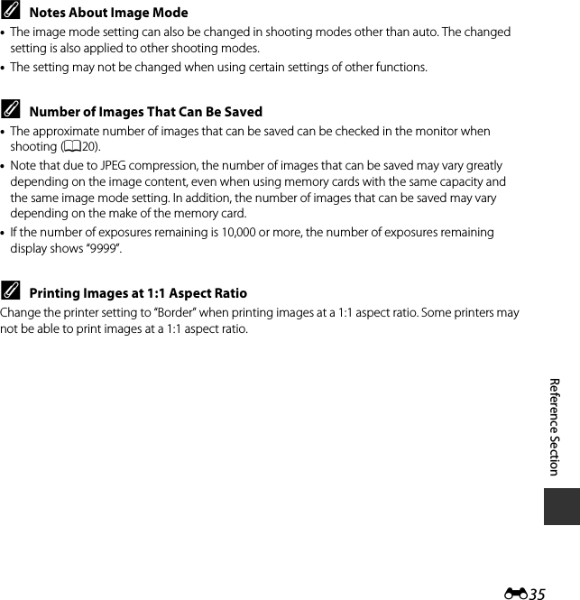 E35Reference SectionCNotes About Image Mode•The image mode setting can also be changed in shooting modes other than auto. The changed setting is also applied to other shooting modes.•The setting may not be changed when using certain settings of other functions.CNumber of Images That Can Be Saved•The approximate number of images that can be saved can be checked in the monitor when shooting (A20).•Note that due to JPEG compression, the number of images that can be saved may vary greatly depending on the image content, even when using memory cards with the same capacity and the same image mode setting. In addition, the number of images that can be saved may vary depending on the make of the memory card.•If the number of exposures remaining is 10,000 or more, the number of exposures remaining display shows “9999”.CPrinting Images at 1:1 Aspect RatioChange the printer setting to “Border” when printing images at a 1:1 aspect ratio. Some printers may not be able to print images at a 1:1 aspect ratio.