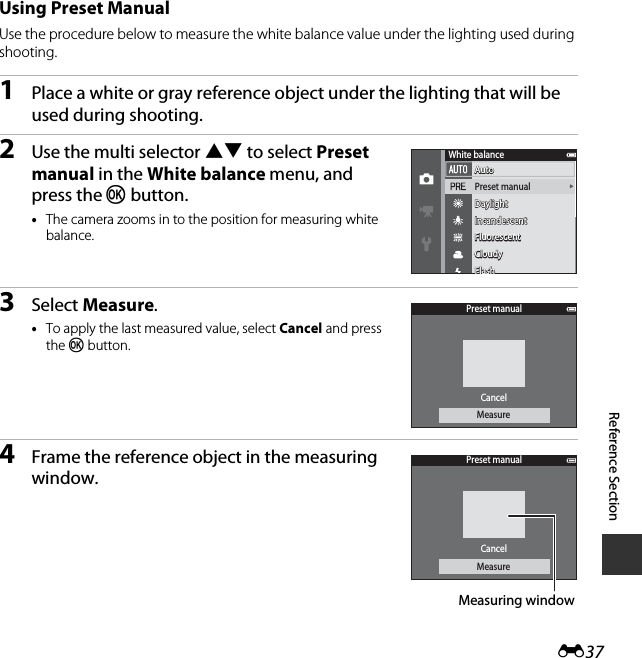 E37Reference SectionUsing Preset ManualUse the procedure below to measure the white balance value under the lighting used during shooting.1Place a white or gray reference object under the lighting that will be used during shooting.2Use the multi selector HI to select Preset manual in the White balance menu, and press the k button.•The camera zooms in to the position for measuring white balance.3Select Measure.•To apply the last measured value, select Cancel and press the k button.4Frame the reference object in the measuring window.AutoAutoAutoPreset manualDaylightDaylightDaylightIncandescentIncandescentIncandescentFluorescentFluorescentFluorescentCloudyCloudyCloudyFlashFlashWhite balancePreset manualCancelMeasurePreset manualCancelMeasureMeasuring window