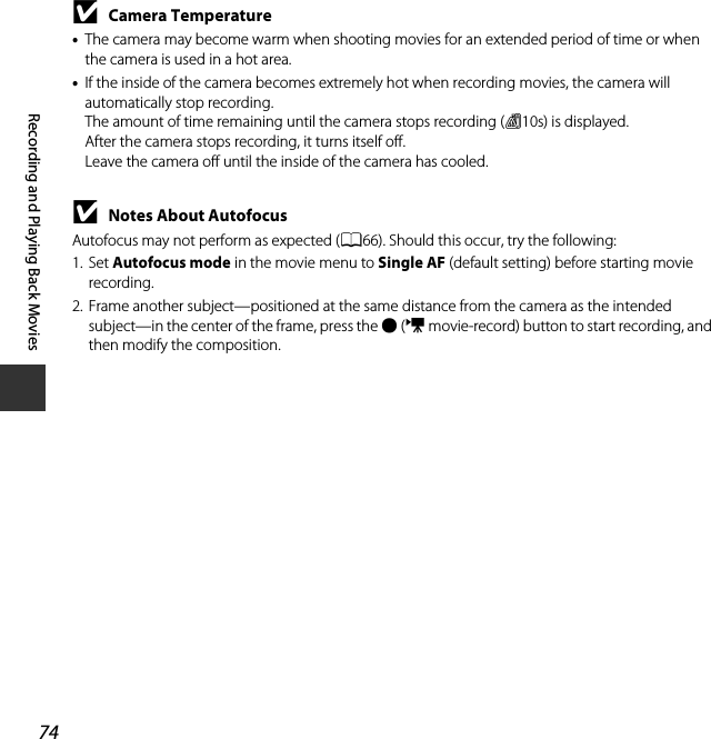 74Recording and Playing Back MoviesBCamera Temperature•The camera may become warm when shooting movies for an extended period of time or when the camera is used in a hot area.•If the inside of the camera becomes extremely hot when recording movies, the camera will automatically stop recording.The amount of time remaining until the camera stops recording (B10s) is displayed.After the camera stops recording, it turns itself off.Leave the camera off until the inside of the camera has cooled.BNotes About AutofocusAutofocus may not perform as expected (A66). Should this occur, try the following:1. Set Autofocus mode in the movie menu to Single AF (default setting) before starting movie recording.2. Frame another subject—positioned at the same distance from the camera as the intended subject—in the center of the frame, press the b (e movie-record) button to start recording, and then modify the composition.