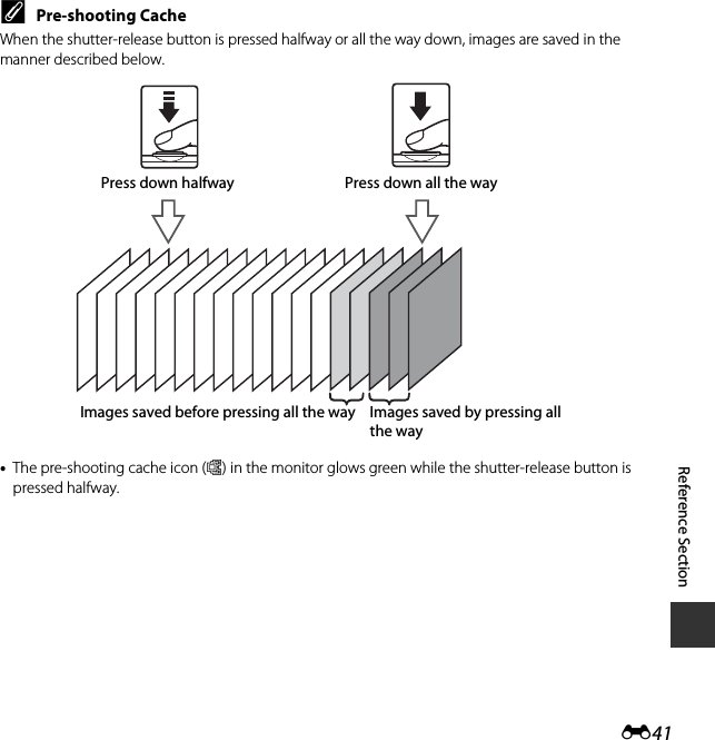 E41Reference SectionCPre-shooting CacheWhen the shutter-release button is pressed halfway or all the way down, images are saved in the manner described below.•The pre-shooting cache icon (Q) in the monitor glows green while the shutter-release button is pressed halfway.Images saved before pressing all the way Images saved by pressing all the wayPress down halfway Press down all the way