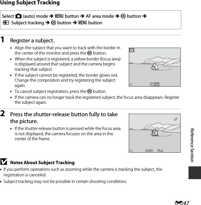 E47Reference SectionUsing Subject Tracking1Register a subject.•Align the subject that you want to track with the border in the center of the monitor and press the k button.•When the subject is registered, a yellow border (focus area) is displayed around that subject and the camera begins tracking that subject.•If the subject cannot be registered, the border glows red. Change the composition and try registering the subject again.•To cancel subject registration, press the k button.•If the camera can no longer track the registered subject, the focus area disappears. Register the subject again.2Press the shutter-release button fully to take the picture.•If the shutter-release button is pressed while the focus area is not displayed, the camera focuses on the area in the center of the frame.BNotes About Subject Tracking•If you perform operations such as zooming while the camera is tracking the subject, the registration is canceled.•Subject tracking may not be possible in certain shooting conditions.Select A (auto) mode M d button M AF area mode M k button M s Subject tracking M k button M d buttonStartF3.3F3.31/2501/250