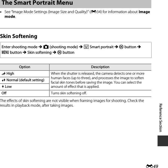 E49Reference Section•See “Image Mode Settings (Image Size and Quality)” (E34) for information about Image mode.Skin SofteningThe effects of skin softening are not visible when framing images for shooting. Check the results in playback mode, after taking images.The Smart Portrait MenuEnter shooting mode M A (shooting mode) M F Smart portrait M k button M d button M Skin softening M k buttonOption DescriptionS High When the shutter is released, the camera detects one or more human faces (up to three), and processes the image to soften facial skin tones before saving the image. You can select the amount of effect that is applied.R Normal (default setting)Q LowOff Turns skin softening off.