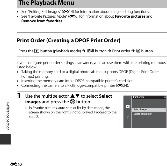 E52Reference Section•See “Editing Still Images” (E14) for information about image editing functions.•See “Favorite Pictures Mode” (E6) for information about Favorite pictures and Remove from favorites.Print Order (Creating a DPOF Print Order)If you configure print order settings in advance, you can use them with the printing methods listed below.•Taking the memory card to a digital photo lab that supports DPOF (Digital Print Order Format) printing.•Inserting the memory card into a DPOF-compatible printer’s card slot.•Connecting the camera to a PictBridge-compatible printer (E24).1Use the multi selector HI to select Select images and press the k button.•In favorite pictures, auto sort, or list by date mode, the screen shown on the right is not displayed. Proceed to the step 2.The Playback MenuPress the c button (playback mode) M d button M Print order M k buttonSelect imagesPrint orderDelete print order