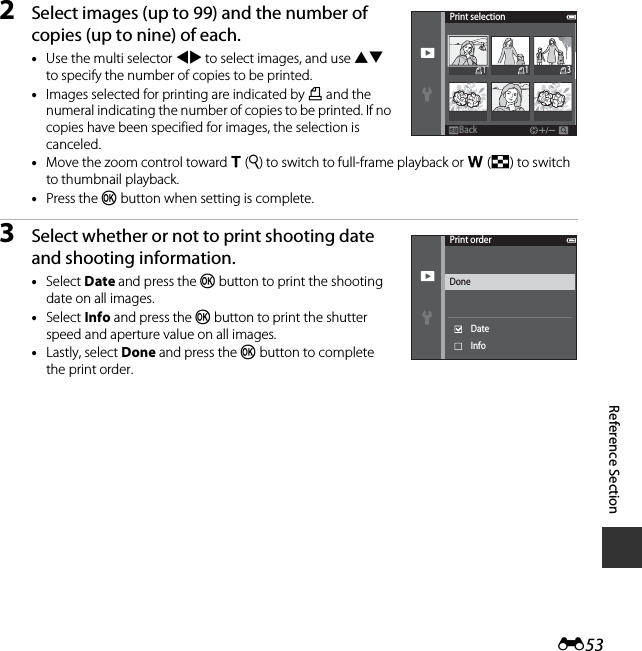 E53Reference Section2Select images (up to 99) and the number of copies (up to nine) of each.•Use the multi selector JK to select images, and use HI to specify the number of copies to be printed.•Images selected for printing are indicated by M and the numeral indicating the number of copies to be printed. If no copies have been specified for images, the selection is canceled.•Move the zoom control toward g(i) to switch to full-frame playback or f(h) to switch to thumbnail playback.•Press the k button when setting is complete.3Select whether or not to print shooting date and shooting information.•Select Date and press the k button to print the shooting date on all images.•Select Info and press the k button to print the shutter speed and aperture value on all images.•Lastly, select Done and press the k button to complete the print order.Print selectionBackBack311Print orderDateDoneInfo