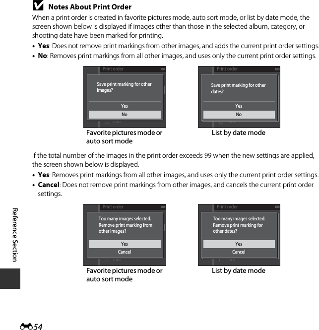 E54Reference SectionBNotes About Print OrderWhen a print order is created in favorite pictures mode, auto sort mode, or list by date mode, the screen shown below is displayed if images other than those in the selected album, category, or shooting date have been marked for printing.•Yes: Does not remove print markings from other images, and adds the current print order settings.•No: Removes print markings from all other images, and uses only the current print order settings.If the total number of the images in the print order exceeds 99 when the new settings are applied, the screen shown below is displayed.•Yes: Removes print markings from all other images, and uses only the current print order settings.•Cancel: Does not remove print markings from other images, and cancels the current print order settings.List by date modeFavorite pictures mode or auto sort modePrint orderDateDoneInfoYesNoSave print marking for otherimages?Print orderDateDoneInfoYesNoSave print marking for otherdates?List by date modeFavorite pictures mode or auto sort modePrint orderDateDoneInfoYesCancelToo many images selected.Remove print marking fromother images?Print orderDateDoneInfoYesCancelToo many images selected.Remove print marking forother dates?
