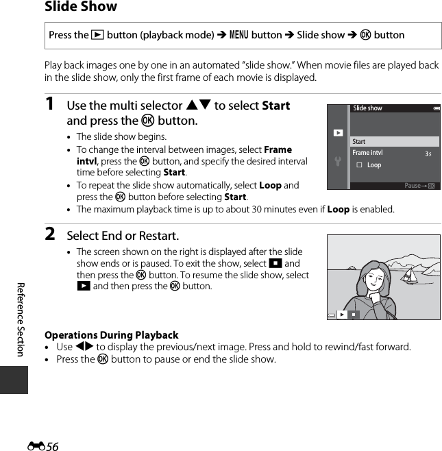 E56Reference SectionSlide ShowPlay back images one by one in an automated “slide show.” When movie files are played back in the slide show, only the first frame of each movie is displayed.1Use the multi selector HI to select Start and press the k button.•The slide show begins.•To change the interval between images, select Frame intvl, press the k button, and specify the desired interval time before selecting Start.•To repeat the slide show automatically, select Loop and press the k button before selecting Start.•The maximum playback time is up to about 30 minutes even if Loop is enabled.2Select End or Restart.•The screen shown on the right is displayed after the slide show ends or is paused. To exit the show, select G and then press the k button. To resume the slide show, select F and then press the k button.Operations During Playback•Use JK to display the previous/next image. Press and hold to rewind/fast forward.•Press the k button to pause or end the slide show.Press the c button (playback mode) M d button M Slide show M k buttonSlide showFrame intvlStartLoopPausePause