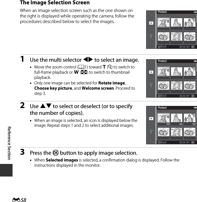 E58Reference SectionThe Image Selection ScreenWhen an image selection screen such as the one shown on the right is displayed while operating the camera, follow the procedures described below to select the images.1Use the multi selector JK to select an image.•Move the zoom control (A1) toward g(i) to switch to full-frame playback or f(h) to switch to thumbnail playback.•Only one image can be selected for Rotate image, Choose key picture, and Welcome screen. Proceed to step 3.2Use HI to select or deselect (or to specify the number of copies).•When an image is selected, an icon is displayed below the image. Repeat steps 1 and 2 to select additional images.3Press the k button to apply image selection.•When Selected images is selected, a confirmation dialog is displayed. Follow the instructions displayed in the monitor.ProtectBackBackProtectBackBackProtectBackBack