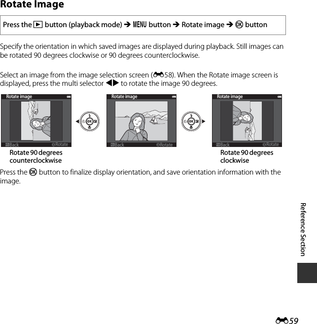 E59Reference SectionRotate ImageSpecify the orientation in which saved images are displayed during playback. Still images can be rotated 90 degrees clockwise or 90 degrees counterclockwise. Select an image from the image selection screen (E58). When the Rotate image screen is displayed, press the multi selector JK to rotate the image 90 degrees.Press the k button to finalize display orientation, and save orientation information with the image.Press the c button (playback mode) M d button M Rotate image M k buttonRotate imageBackBack RotateRotateRotate imageBackBack RotateRotateRotate imageBackBack RotateRotateRotate 90 degrees counterclockwiseRotate 90 degrees clockwise