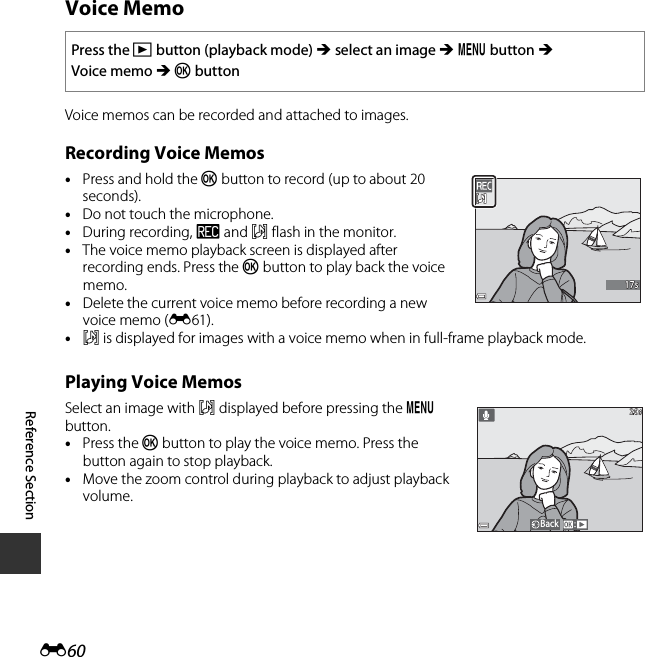 E60Reference SectionVoice MemoVoice memos can be recorded and attached to images.Recording Voice Memos•Press and hold the k button to record (up to about 20 seconds).•Do not touch the microphone.•During recording, o and p flash in the monitor.•The voice memo playback screen is displayed after recording ends. Press the k button to play back the voice memo.•Delete the current voice memo before recording a new voice memo (E61). •p is displayed for images with a voice memo when in full-frame playback mode.Playing Voice MemosSelect an image with p displayed before pressing the d button.•Press the k button to play the voice memo. Press the button again to stop playback.•Move the zoom control during playback to adjust playback volume.Press the c button (playback mode) M select an image M d button M Voice memo M k button17s17sBack