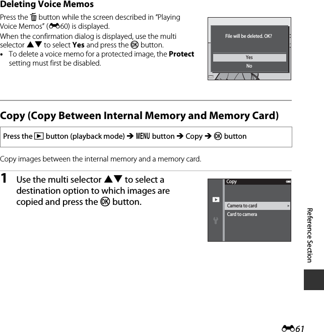 E61Reference SectionDeleting Voice MemosPress the l button while the screen described in “Playing Voice Memos” (E60) is displayed.When the confirmation dialog is displayed, use the multi selector HI to select Yes and press the k button.•To delete a voice memo for a protected image, the Protect setting must first be disabled. Copy (Copy Between Internal Memory and Memory Card)Copy images between the internal memory and a memory card.1Use the multi selector HI to select a destination option to which images are copied and press the k button. Press the c button (playback mode) M d button M Copy M k buttonYesNoFile will be deleted. OK?Camera to cardCard to cameraCopy