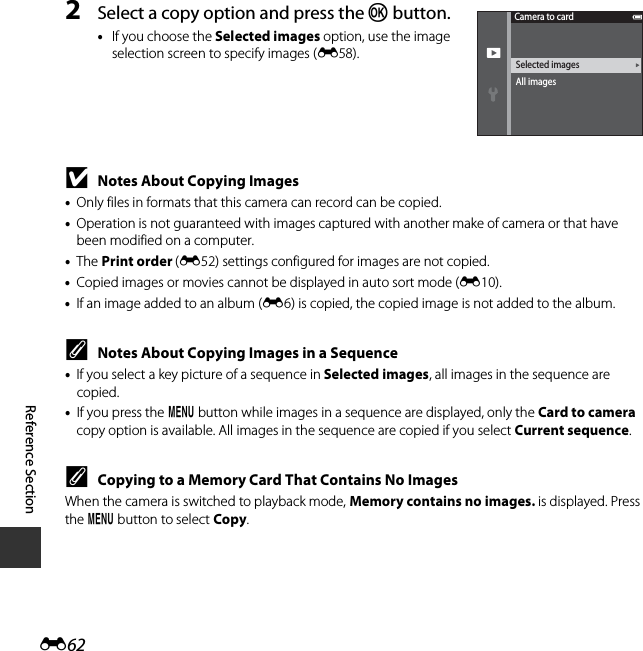 E62Reference Section2Select a copy option and press the k button.•If you choose the Selected images option, use the image selection screen to specify images (E58).BNotes About Copying Images•Only files in formats that this camera can record can be copied.•Operation is not guaranteed with images captured with another make of camera or that have been modified on a computer.•The Print order (E52) settings configured for images are not copied.•Copied images or movies cannot be displayed in auto sort mode (E10).•If an image added to an album (E6) is copied, the copied image is not added to the album.CNotes About Copying Images in a Sequence•If you select a key picture of a sequence in Selected images, all images in the sequence are copied.•If you press the d button while images in a sequence are displayed, only the Card to camera copy option is available. All images in the sequence are copied if you select Current sequence.CCopying to a Memory Card That Contains No ImagesWhen the camera is switched to playback mode, Memory contains no images. is displayed. Press the d button to select Copy.Selected imagesAll imagesCamera to card