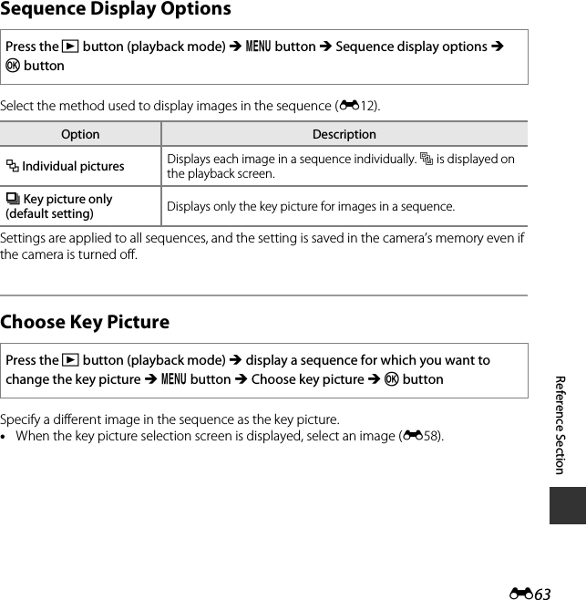 E63Reference SectionSequence Display OptionsSelect the method used to display images in the sequence (E12).Settings are applied to all sequences, and the setting is saved in the camera’s memory even if the camera is turned off.Choose Key PictureSpecify a different image in the sequence as the key picture. •When the key picture selection screen is displayed, select an image (E58).Press the c button (playback mode) M d button M Sequence display options M kbuttonOption DescriptionQ Individual pictures Displays each image in a sequence individually. Fis displayed on the playback screen.C Key picture only (default setting) Displays only the key picture for images in a sequence.Press the c button (playback mode) M display a sequence for which you want to change the key picture M d button M Choose key picture M k button