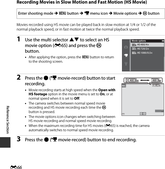 E66Reference SectionRecording Movies in Slow Motion and Fast Motion (HS Movie)Movies recorded using HS movie can be played back in slow motion at 1/4 or 1/2 of the normal playback speed, or in fast motion at twice the normal playback speed.1Use the multi selector HI to select an HS movie option (E65) and press the k button.•After applying the option, press the d button to return to the shooting screen.2Press the b(emovie-record) button to start recording.•Movie recording starts at high speed when the Open with HS footage option in the movie menu is set to On, or at normal speed when it is set to Off.•The camera switches between normal speed movie recording and HS movie recording each time the k button is pressed.•The movie options icon changes when switching between HS movie recording and normal speed movie recording.•When the maximum recording time for HS movies (E65) is reached, the camera automatically switches to normal speed movie recording.3Press the b(emovie-record) button to end recording.Enter shooting mode M d button M D menu icon M Movie options M k buttonHS 720/2×HS 1080/0.5×HS 480/4×Movie options5s5s