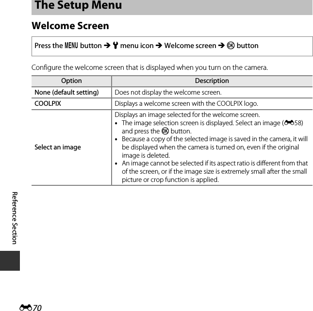 E70Reference SectionWelcome ScreenConfigure the welcome screen that is displayed when you turn on the camera.The Setup MenuPress the d button M z menu icon M Welcome screen M k buttonOption DescriptionNone (default setting) Does not display the welcome screen.COOLPIX Displays a welcome screen with the COOLPIX logo.Select an imageDisplays an image selected for the welcome screen.•The image selection screen is displayed. Select an image (E58) and press the k button.•Because a copy of the selected image is saved in the camera, it will be displayed when the camera is turned on, even if the original image is deleted.•An image cannot be selected if its aspect ratio is different from that of the screen, or if the image size is extremely small after the small picture or crop function is applied.