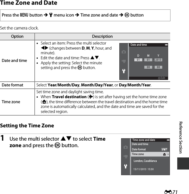 E71Reference SectionTime Zone and DateSet the camera clock.Setting the Time Zone1Use the multi selector HI to select Time zone and press the k button.Press the d button M z menu icon M Time zone and date M k buttonOption DescriptionDate and time•Select an item: Press the multi selector JK (changes between D, M, Y, hour, and minute).•Edit the date and time: Press HI.•Apply the setting: Select the minute setting and press the k button.Date format Select Year/Month/Day, Month/Day/Year, or Day/Month/Year.Time zoneSet time zone and daylight saving time. •When Travel destination (x) is set after having set the home time zone (w), the time difference between the travel destination and the home time zone is automatically calculated, and the date and time are saved for the selected region.Date and timeEditEditDMY01 01 201300 00Time zone and dateDate and timeDate formatTime zoneLondon, Casablanca15/11/2013  15:30