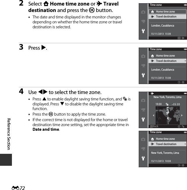 E72Reference Section2Select w Home time zone or x Travel destination and press the k button.•The date and time displayed in the monitor changes depending on whether the home time zone or travel destination is selected.3Press K.4Use JK to select the time zone.•Press H to enable daylight saving time function, and W is displayed. Press I to disable the daylight saving time function.•Press the k button to apply the time zone.•If the correct time is not displayed for the home or travel destination time zone setting, set the appropriate time in Date and time.Time zoneHome time zoneTravel destinationLondon, Casablanca15/11/2013  15:30Time zoneHome time zoneTravel destinationLondon, Casablanca15/11/2013  15:30BackBackNew York, Toronto, Lima10:30Time zoneHome time zoneTravel destinationNew York, Toronto, Lima15/11/2013  10:30