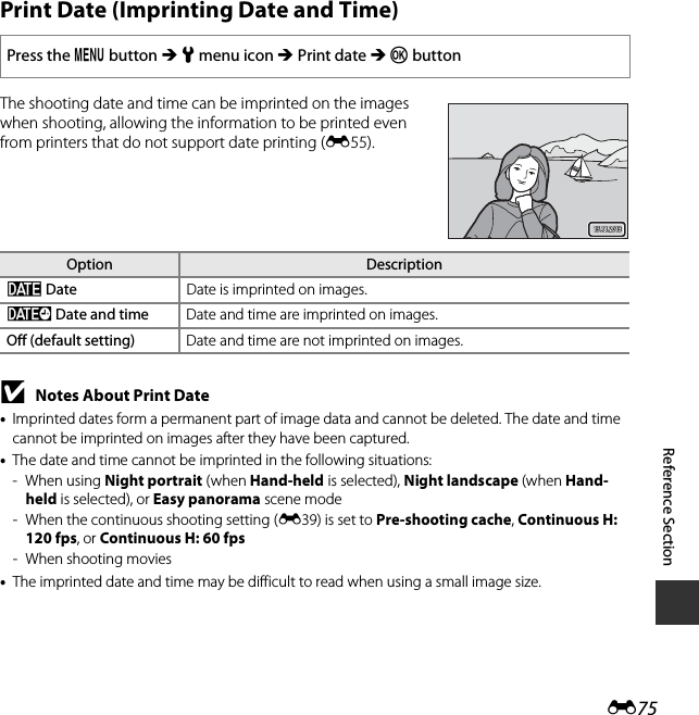 E75Reference SectionPrint Date (Imprinting Date and Time)The shooting date and time can be imprinted on the images when shooting, allowing the information to be printed even from printers that do not support date printing (E55).BNotes About Print Date•Imprinted dates form a permanent part of image data and cannot be deleted. The date and time cannot be imprinted on images after they have been captured.•The date and time cannot be imprinted in the following situations:-When using Night portrait (when Hand-held is selected), Night landscape (when Hand-held is selected), or Easy panorama scene mode- When the continuous shooting setting (E39) is set to Pre-shooting cache, Continuous H: 120 fps, or Continuous H: 60 fps- When shooting movies•The imprinted date and time may be difficult to read when using a small image size.Press the d button M z menu icon M Print date M k buttonOption DescriptionfDate Date is imprinted on images.SDate and time Date and time are imprinted on images.Off (default setting) Date and time are not imprinted on images.15.11.201315.11.2013