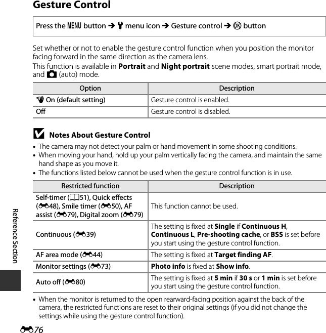 E76Reference SectionGesture ControlSet whether or not to enable the gesture control function when you position the monitor facing forward in the same direction as the camera lens.This function is available in Portrait and Night portrait scene modes, smart portrait mode, and A (auto) mode.BNotes About Gesture Control•The camera may not detect your palm or hand movement in some shooting conditions.•When moving your hand, hold up your palm vertically facing the camera, and maintain the same hand shape as you move it.•The functions listed below cannot be used when the gesture control function is in use.•When the monitor is returned to the open rearward-facing position against the back of the camera, the restricted functions are reset to their original settings (if you did not change the settings while using the gesture control function).Press the d button M z menu icon M Gesture control M k buttonOption Descriptionc On (default setting) Gesture control is enabled.Off Gesture control is disabled.Restricted function DescriptionSelf-timer (A51), Quick effects (E48), Smile timer (E50), AF assist (E79), Digital zoom (E79)This function cannot be used.Continuous (E39)The setting is fixed at Single if Continuous H, Continuous L, Pre-shooting cache, or BSS is set before you start using the gesture control function.AF area mode (E44) The setting is fixed at Target finding AF.Monitor settings (E73) Photo info is fixed at Show info.Auto off (E80) The setting is fixed at 5 min if 30 s or 1 min is set before you start using the gesture control function.