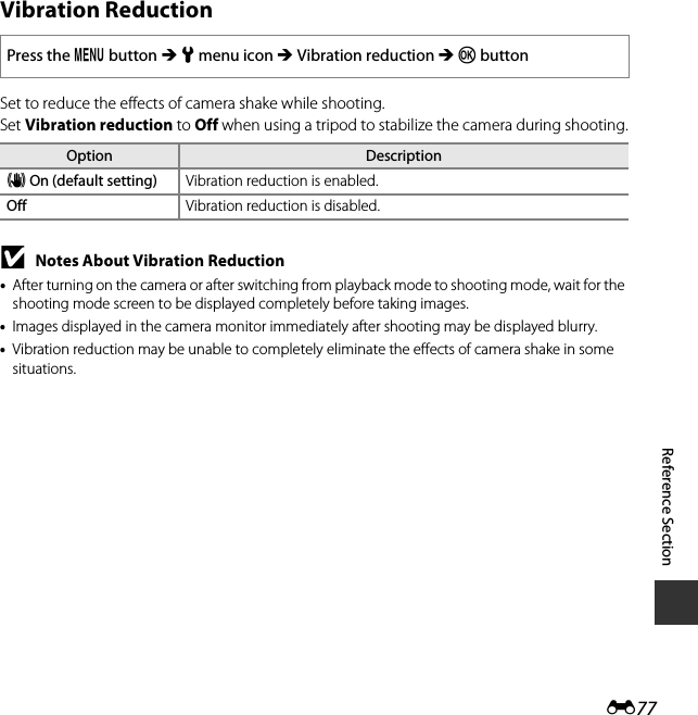 E77Reference SectionVibration ReductionSet to reduce the effects of camera shake while shooting.Set Vibration reduction to Off when using a tripod to stabilize the camera during shooting.BNotes About Vibration Reduction•After turning on the camera or after switching from playback mode to shooting mode, wait for the shooting mode screen to be displayed completely before taking images.•Images displayed in the camera monitor immediately after shooting may be displayed blurry.•Vibration reduction may be unable to completely eliminate the effects of camera shake in some situations.Press the d button M z menu icon M Vibration reduction M k buttonOption DescriptiongOn (default setting) Vibration reduction is enabled.Off Vibration reduction is disabled.