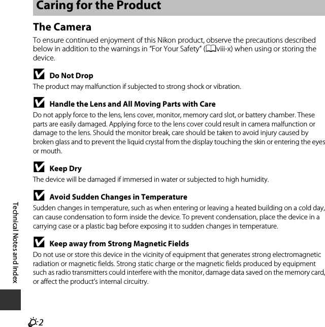 F2Technical Notes and IndexThe CameraTo ensure continued enjoyment of this Nikon product, observe the precautions described below in addition to the warnings in “For Your Safety” (Aviii-x) when using or storing the device.BDo Not DropThe product may malfunction if subjected to strong shock or vibration.BHandle the Lens and All Moving Parts with CareDo not apply force to the lens, lens cover, monitor, memory card slot, or battery chamber. These parts are easily damaged. Applying force to the lens cover could result in camera malfunction or damage to the lens. Should the monitor break, care should be taken to avoid injury caused by broken glass and to prevent the liquid crystal from the display touching the skin or entering the eyes or mouth.BKeep DryThe device will be damaged if immersed in water or subjected to high humidity.BAvoid Sudden Changes in TemperatureSudden changes in temperature, such as when entering or leaving a heated building on a cold day, can cause condensation to form inside the device. To prevent condensation, place the device in a carrying case or a plastic bag before exposing it to sudden changes in temperature.BKeep away from Strong Magnetic FieldsDo not use or store this device in the vicinity of equipment that generates strong electromagnetic radiation or magnetic fields. Strong static charge or the magnetic fields produced by equipment such as radio transmitters could interfere with the monitor, damage data saved on the memory card, or affect the product’s internal circuitry.Caring for the Product