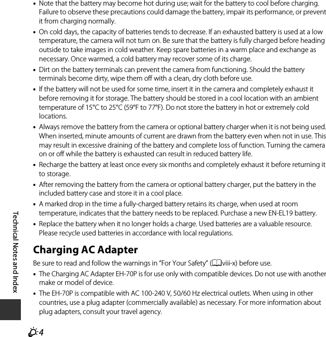 F4Technical Notes and Index•Note that the battery may become hot during use; wait for the battery to cool before charging. Failure to observe these precautions could damage the battery, impair its performance, or prevent it from charging normally.•On cold days, the capacity of batteries tends to decrease. If an exhausted battery is used at a low temperature, the camera will not turn on. Be sure that the battery is fully charged before heading outside to take images in cold weather. Keep spare batteries in a warm place and exchange as necessary. Once warmed, a cold battery may recover some of its charge.•Dirt on the battery terminals can prevent the camera from functioning. Should the battery terminals become dirty, wipe them off with a clean, dry cloth before use.•If the battery will not be used for some time, insert it in the camera and completely exhaust it before removing it for storage. The battery should be stored in a cool location with an ambient temperature of 15°C to 25°C (59°F to 77°F). Do not store the battery in hot or extremely cold locations.•Always remove the battery from the camera or optional battery charger when it is not being used. When inserted, minute amounts of current are drawn from the battery even when not in use. This may result in excessive draining of the battery and complete loss of function. Turning the camera on or off while the battery is exhausted can result in reduced battery life. •Recharge the battery at least once every six months and completely exhaust it before returning it to storage.•After removing the battery from the camera or optional battery charger, put the battery in the included battery case and store it in a cool place.•A marked drop in the time a fully-charged battery retains its charge, when used at room temperature, indicates that the battery needs to be replaced. Purchase a new EN-EL19 battery.•Replace the battery when it no longer holds a charge. Used batteries are a valuable resource. Please recycle used batteries in accordance with local regulations.Charging AC AdapterBe sure to read and follow the warnings in “For Your Safety” (Aviii-x) before use.•The Charging AC Adapter EH-70P is for use only with compatible devices. Do not use with another make or model of device.•The EH-70P is compatible with AC 100-240 V, 50/60 Hz electrical outlets. When using in other countries, use a plug adapter (commercially available) as necessary. For more information about plug adapters, consult your travel agency.