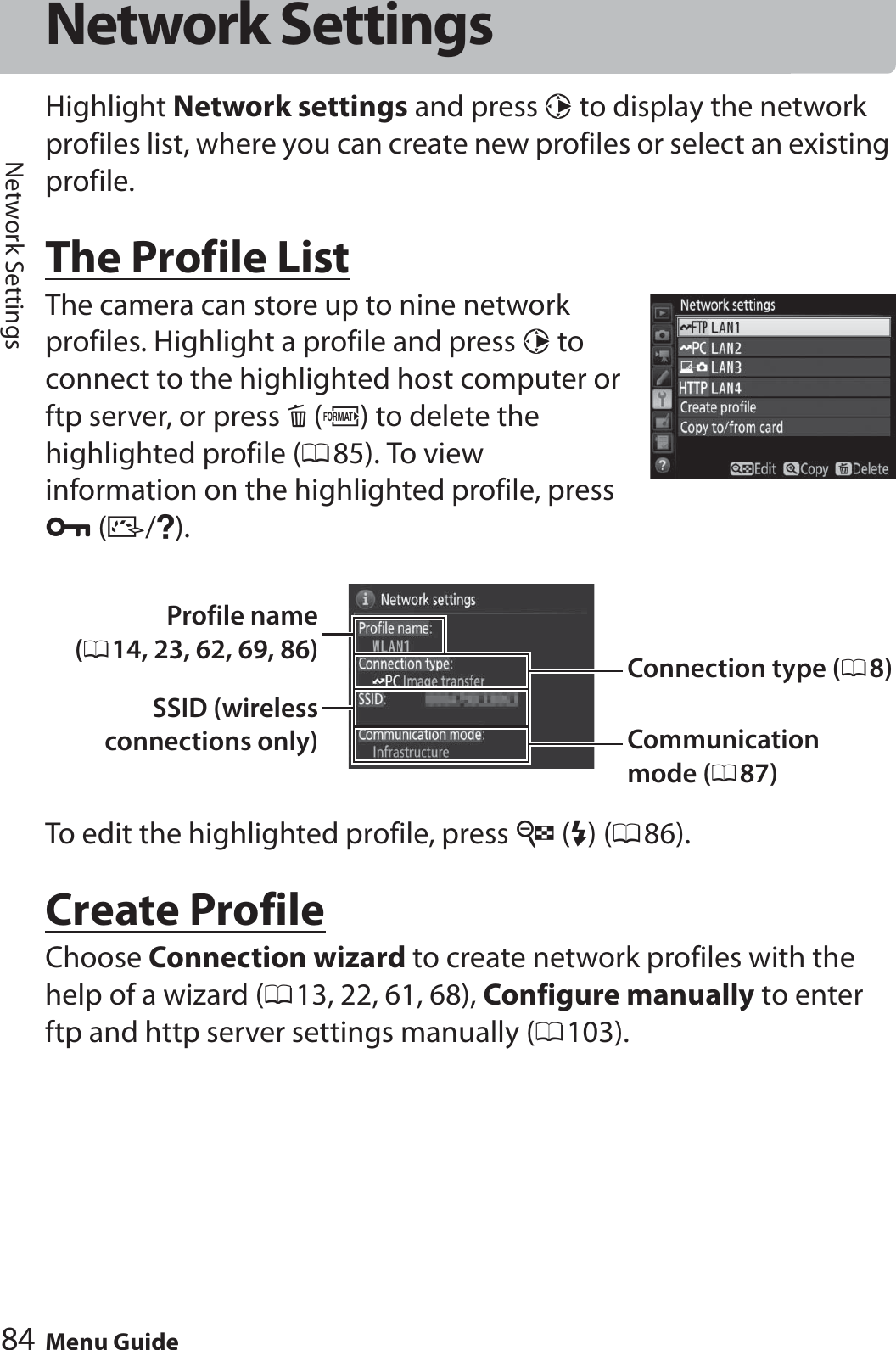 84 Menu GuideNetwork SettingsNetwork SettingsHighlight Network settings and press 2 to display the network profiles list, where you can create new profiles or select an existing profile.The Profile ListThe camera can store up to nine network profiles. Highlight a profile and press 2 to connect to the highlighted host computer or ftp server, or press O (Q) to delete the highlighted profile (085). To view information on the highlighted profile, press L (Z/Q).To edit the highlighted profile, press W (M) (086).Create ProfileChoose Connection wizard to create network profiles with the help of a wizard (013, 22, 61, 68), Configure manually to enter ftp and http server settings manually (0103).Connection type (08)Profile name(014, 23, 62, 69, 86)SSID (wirelessconnections only) Communication mode (087)