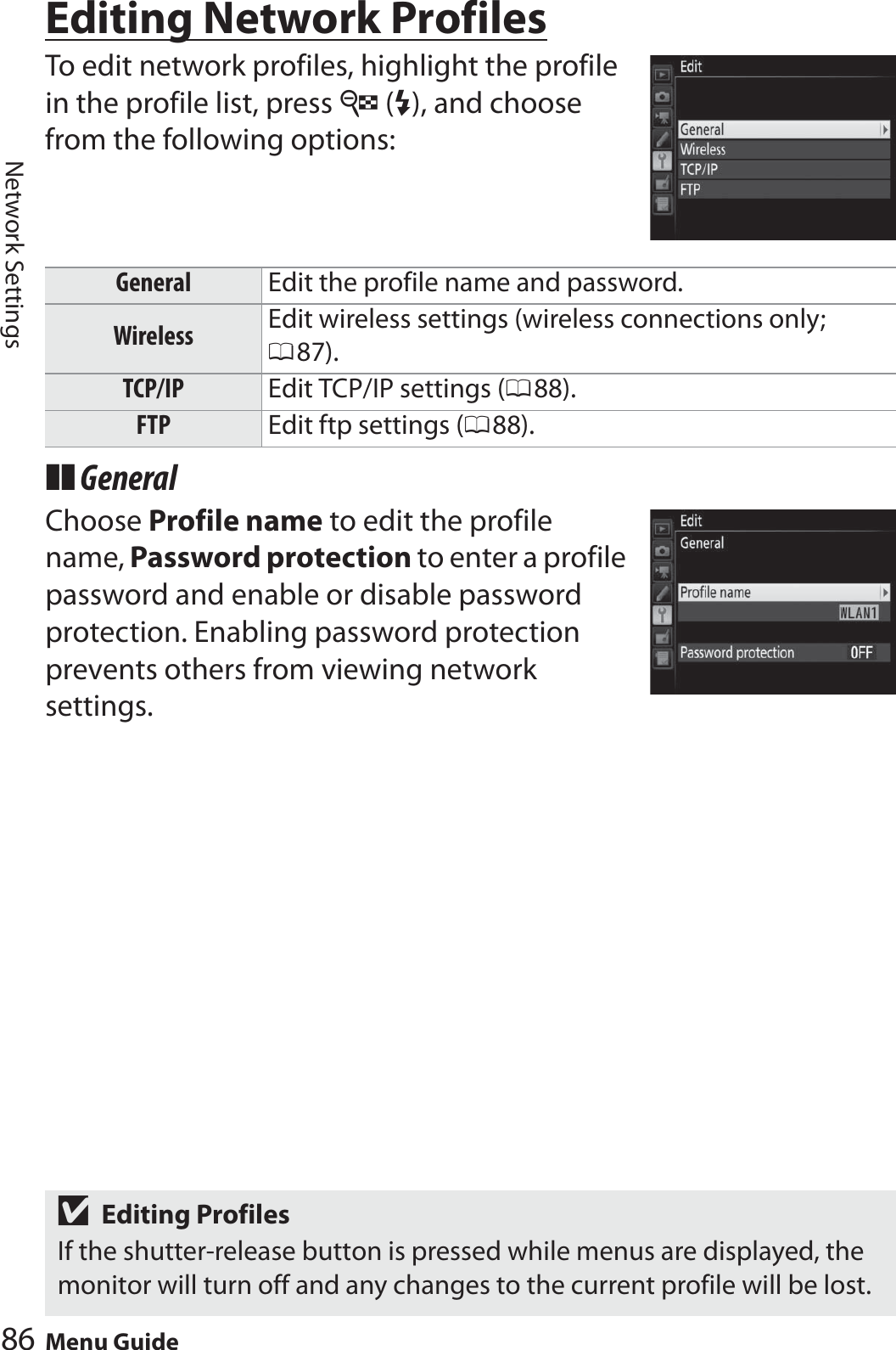 86 Menu GuideNetwork SettingsEditing Network ProfilesTo edit network profiles, highlight the profile in the profile list, press W (M), and choose from the following options:❚❚ GeneralChoose Profile name to edit the profile name, Password protection to enter a profile password and enable or disable password protection. Enabling password protection prevents others from viewing network settings.General Edit the profile name and password.Wireless Edit wireless settings (wireless connections only; 087).TCP/IP Edit TCP/IP settings (088).FTP Edit ftp settings (088).DEditing ProfilesIf the shutter-release button is pressed while menus are displayed, the monitor will turn off and any changes to the current profile will be lost.