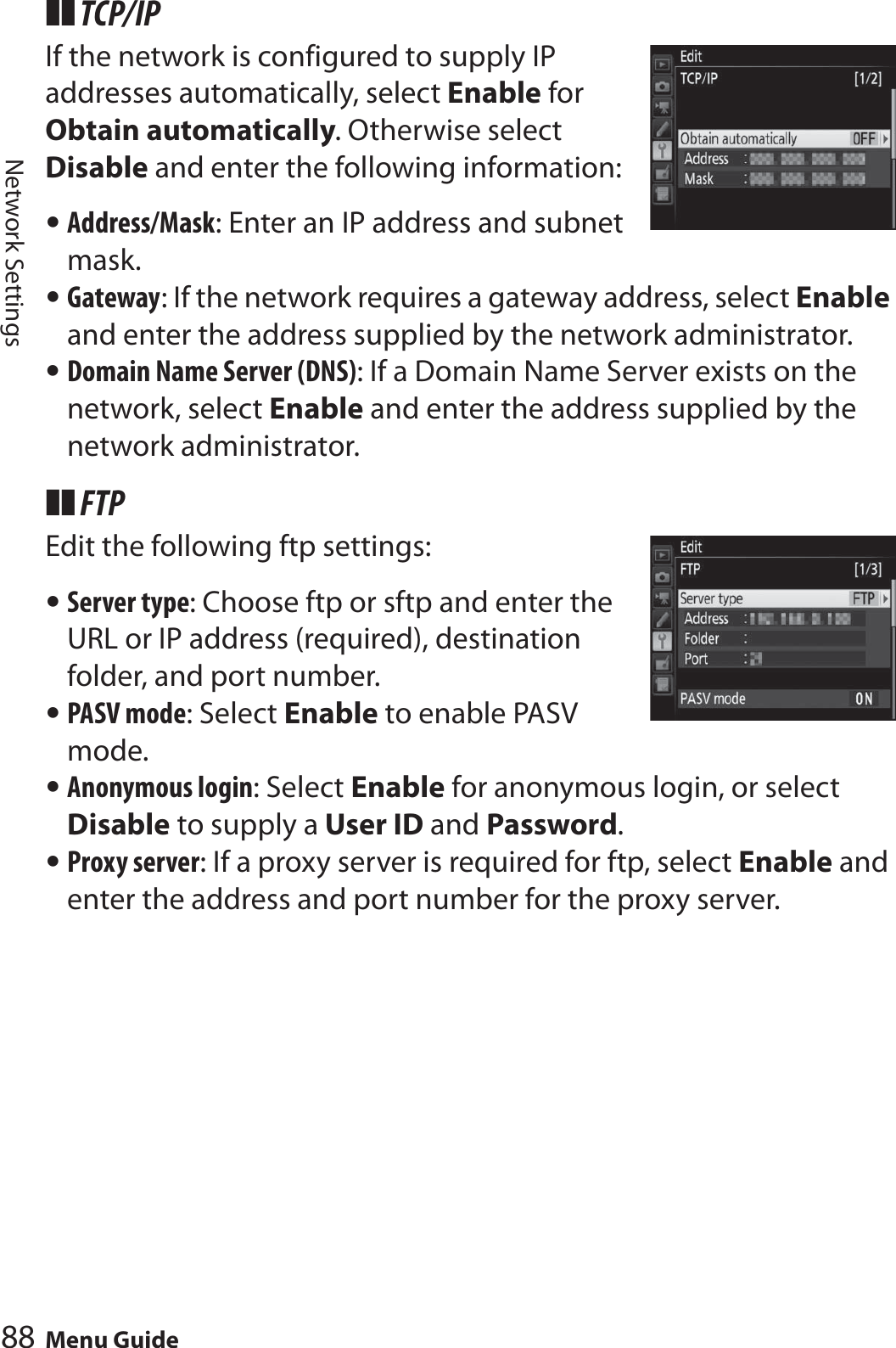 88 Menu GuideNetwork Settings❚❚ TCP/IPIf the network is configured to supply IP addresses automatically, select Enable for Obtain automatically. Otherwise select Disable and enter the following information:•Address/Mask: Enter an IP address and subnet mask.•Gateway: If the network requires a gateway address, select Enable and enter the address supplied by the network administrator.•Domain Name Server (DNS): If a Domain Name Server exists on the network, select Enable and enter the address supplied by the network administrator.❚❚ FTPEdit the following ftp settings:•Server type: Choose ftp or sftp and enter the URL or IP address (required), destination folder, and port number.•PASV mode: Select Enable to enable PASV mode.•Anonymous login: Select Enable for anonymous login, or select Disable to supply a User ID and Password.•Proxy server: If a proxy server is required for ftp, select Enable and enter the address and port number for the proxy server.